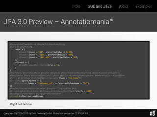 Copyright (c) 2009-2015 by Data Geekery GmbH. Slides licensed under CC BY SA 3.0
Intro SQL and Java jOOQ Examples
JPA 3.0 Preview – Annotatiomania™
@SeveralAndThenNothing @MaybeThisDoesSomething
@TweakThisWithThat(
tweak = {
@TweakID(name = "id", preferredValue = 1839),
@TweakID(name = "test", preferredValue = 839),
@TweakID(name = "test.old", preferredValue = 34),
},
inCaseOf = {
@ConditionalXMLFiltering(run = 5),
}
)
@OneToMany @OneToManyMore @AnyOne @AnyBody @DoesThisEvenMeanAnything @DoesAnyoneEvenReadThis
@ManyToMany @Many @AnnotationsTotallyRock @DeclarativeProgrammingRules @NoMoreExplicitAlgorithms
@Fetch @FetchMany @FetchWithDiscriminator(name = "no_name")
@JoinTable(joinColumns = {
@JoinColumn(name = "customer_id", referencedColumnName = "id")
})
@PrefetchJoinWithDiscriminator @JustTrollingYouKnow @LOL
@IfJoiningAvoidHashJoins @ButUseHashJoinsWhenMoreThan(records = 1000)
@XmlDataTransformable @SpringPrefechAdapter
private Collection employees;
Might not be true
 