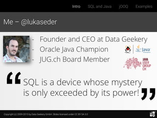 Copyright (c) 2009-2015 by Data Geekery GmbH. Slides licensed under CC BY SA 3.0
Intro SQL and Java jOOQ Examples
Me – @lukaseder
SQL is a device whose mystery
is only exceeded by its power!
- Founder and CEO at Data Geekery
- Oracle Java Champion
- JUG.ch Board Member
 