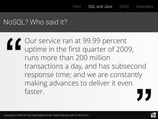 Copyright (c) 2009-2015 by Data Geekery GmbH. Slides licensed under CC BY SA 3.0
Intro SQL and Java jOOQ Examples
NoSQL? Who said it?
Our service ran at 99.99 percent
uptime in the first quarter of 2009,
runs more than 200 million
transactions a day, and has subsecond
response time; and we are constantly
making advances to deliver it even
faster.
 