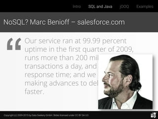 Copyright (c) 2009-2015 by Data Geekery GmbH. Slides licensed under CC BY SA 3.0
Intro SQL and Java jOOQ Examples
NoSQL? Marc Benioff – salesforce.com
Our service ran at 99.99 percent
uptime in the first quarter of 2009,
runs more than 200 million
transactions a day, and has subsecond
response time; and we are constantly
making advances to deliver it even
faster.
 