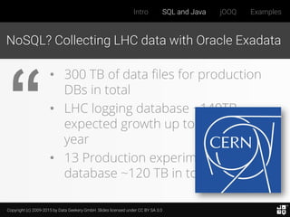 Copyright (c) 2009-2015 by Data Geekery GmbH. Slides licensed under CC BY SA 3.0
Intro SQL and Java jOOQ Examples
NoSQL? Collecting LHC data with Oracle Exadata
• 300 TB of data files for production
DBs in total
• LHC logging database ~140TB,
expected growth up to ~70 TB /
year
• 13 Production experiments'
database ~120 TB in total
 