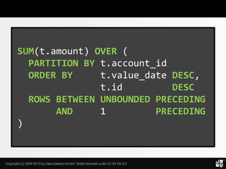 Copyright (c) 2009-2015 by Data Geekery GmbH. Slides licensed under CC BY SA 3.0
SUM(t.amount) OVER (
PARTITION BY t.account_id
ORDER BY t.value_date DESC,
t.id DESC
ROWS BETWEEN UNBOUNDED PRECEDING
AND 1 PRECEDING
)
 
