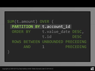 Copyright (c) 2009-2015 by Data Geekery GmbH. Slides licensed under CC BY SA 3.0
SUM(t.amount) OVER (
PARTITION BY t.account_id
ORDER BY t.value_date DESC,
t.id DESC
ROWS BETWEEN UNBOUNDED PRECEDING
AND 1 PRECEDING
)
 