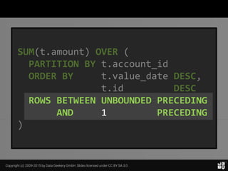 Copyright (c) 2009-2015 by Data Geekery GmbH. Slides licensed under CC BY SA 3.0
SUM(t.amount) OVER (
PARTITION BY t.account_id
ORDER BY t.value_date DESC,
t.id DESC
ROWS BETWEEN UNBOUNDED PRECEDING
AND 1 PRECEDING
)
 