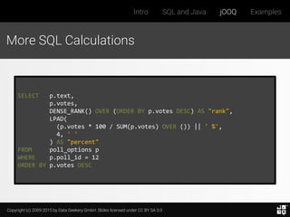 Copyright (c) 2009-2015 by Data Geekery GmbH. Slides licensed under CC BY SA 3.0
Intro SQL and Java jOOQ Examples
More SQL Calculations
SELECT p.text,
p.votes,
DENSE_RANK() OVER (ORDER BY p.votes DESC) AS "rank",
LPAD(
(p.votes * 100 / SUM(p.votes) OVER ()) || ' %',
4, ' '
) AS "percent"
FROM poll_options p
WHERE p.poll_id = 12
ORDER BY p.votes DESC
 