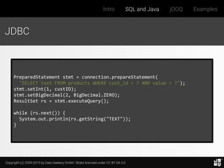 Copyright (c) 2009-2015 by Data Geekery GmbH. Slides licensed under CC BY SA 3.0
Intro SQL and Java jOOQ Examples
JDBC
PreparedStatement stmt = connection.prepareStatement(
"SELECT text FROM products WHERE cust_id = ? AND value < ?");
stmt.setInt(1, custID);
stmt.setBigDecimal(2, BigDecimal.ZERO);
ResultSet rs = stmt.executeQuery();
while (rs.next()) {
System.out.println(rs.getString("TEXT"));
}
 