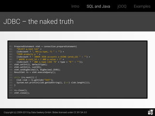 Copyright (c) 2009-2015 by Data Geekery GmbH. Slides licensed under CC BY SA 3.0
Intro SQL and Java jOOQ Examples
JDBC – the naked truth
01: PreparedStatement stmt = connection.prepareStatement(
02: "SELECT p.text txt" +
03: (isAccount ? ", NVL(a.type, ?) " : "") +
04: "FROM products p " +
05: (isAccount ? " INNER JOIN accounts a USING (prod_id) " : "") +
06: " WHERE p.cust_id = ? AND p.value < ?" +
07: (isAccount ? " AND a.type LIKE '%" + type + "%'" : ""));
08: stmt.setInt(1, defaultType);
09: stmt.setInt(2, custID);
10: stmt.setBigDecimal(3, BigDecimal.ZERO);
11: ResultSet rs = stmt.executeQuery();
12:
13: while (rs.next()) {
14: Clob clob = rs.getClob("TEXT");
15: System.out.println(clob.getSubString(1, (int) clob.length()));
16: }
17:
18: rs.close();
19: stmt.close();
 