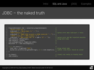 Copyright (c) 2009-2015 by Data Geekery GmbH. Slides licensed under CC BY SA 3.0
Intro SQL and Java jOOQ Examples
JDBC – the naked truth
01: PreparedStatement stmt = connection.prepareStatement( //
02: "SELECT p.text txt" + //
03: (isAccount ? ", NVL(a.type, ?) " : "") + //
04: "FROM products p " + // Syntax error when isAccount == false
05: (isAccount ? " INNER JOIN accounts a USING (prod_id) " : "") + //
06: " WHERE p.cust_id = ? AND p.value < ?" + //
07: (isAccount ? " AND a.type LIKE '%" + type + "%'" : "")); // Syntax error and SQL injection possible
08: stmt.setInt(1, defaultType); // Wrong bind index
09: stmt.setInt(2, custID); //
10: stmt.setBigDecimal(3, BigDecimal.ZERO); //
11: ResultSet rs = stmt.executeQuery(); //
12:
13: while (rs.next()) { //
14: Clob clob = rs.getClob("TEXT"); // Wrong column name
15: System.out.println(clob.getSubString(1, (int) clob.length())); // ojdbc6: clob.free() should be called
16: } //
17:
18: rs.close(); // close() not really in finally block
19: stmt.close(); //
 