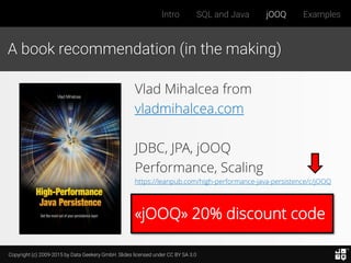 Copyright (c) 2009-2015 by Data Geekery GmbH. Slides licensed under CC BY SA 3.0
Intro SQL and Java jOOQ Examples
«jOOQ» 20% discount code
A book recommendation (in the making)
Vlad Mihalcea from
vladmihalcea.com
JDBC, JPA, jOOQ
Performance, Scaling
https://leanpub.com/high-performance-java-persistence/c/jOOQ
 