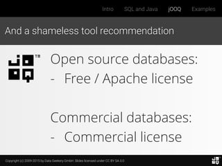 Copyright (c) 2009-2015 by Data Geekery GmbH. Slides licensed under CC BY SA 3.0
Intro SQL and Java jOOQ Examples
And a shameless tool recommendation
Open source databases:
- Free / Apache license
Commercial databases:
- Commercial license
 