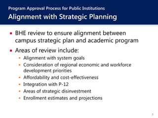 7
 BHE review to ensure alignment between
campus strategic plan and academic program
 Areas of review include:
 Alignment with system goals
 Consideration of regional economic and workforce
development priorities
 Affordability and cost-effectiveness
 Integration with P-12
 Areas of strategic disinvestment
 Enrollment estimates and projections
Program Approval Process for Public Institutions
Alignment with Strategic Planning
 