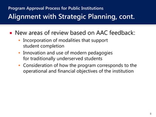 8
 New areas of review based on AAC feedback:
 Incorporation of modalities that support
student completion
 Innovation and use of modern pedagogies
for traditionally underserved students
 Consideration of how the program corresponds to the
operational and financial objectives of the institution
Program Approval Process for Public Institutions
Alignment with Strategic Planning, cont.
 