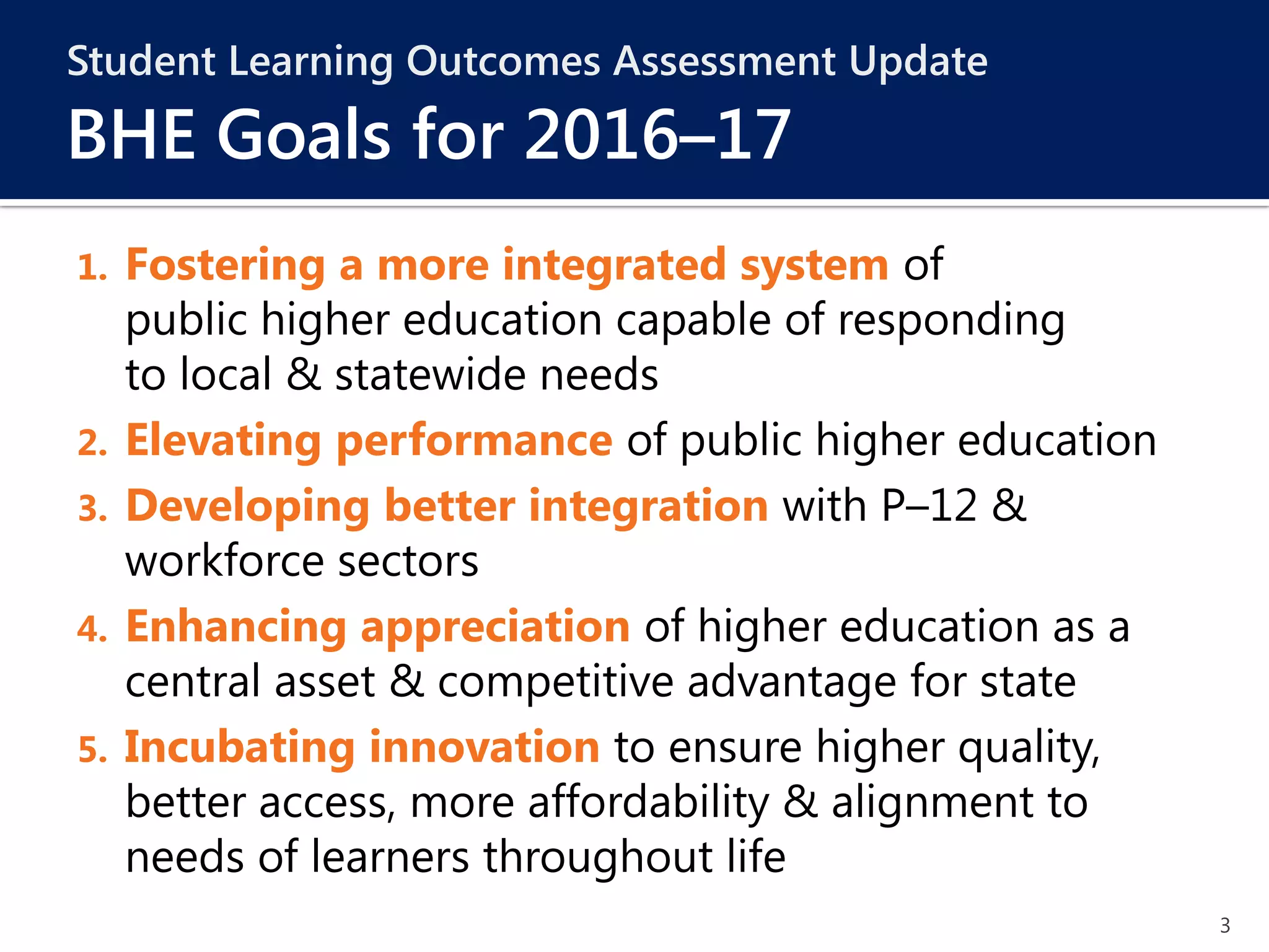 3
Student Learning Outcomes Assessment Update
BHE Goals for 2016–17
1. Fostering a more integrated system of
public higher education capable of responding
to local & statewide needs
2. Elevating performance of public higher education
3. Developing better integration with P–12 &
workforce sectors
4. Enhancing appreciation of higher education as a
central asset & competitive advantage for state
5. Incubating innovation to ensure higher quality,
better access, more affordability & alignment to
needs of learners throughout life
 