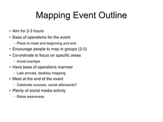 Mapping Event Outline
●
Aim for 2-3 hours
●
Base of operations for the event
– Place to meet and beginning and end
● Encourage people to map in groups (2-3)
●
Co-ordinate to focus on specific areas
– Avoid overlaps
●
Have base of operations manned
– Late arrivals, desktop mapping
●
Meet at the end of the event
– Celebrate success, social afterwards?
●
Plenty of social media activity
– Raise awareness
 