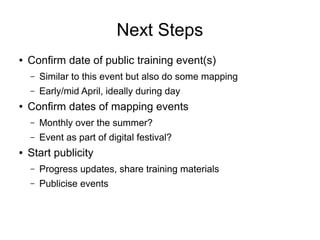 Next Steps
● Confirm date of public training event(s)
– Similar to this event but also do some mapping
– Early/mid April, ideally during day
● Confirm dates of mapping events
– Monthly over the summer?
– Event as part of digital festival?
● Start publicity
– Progress updates, share training materials
– Publicise events
 