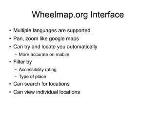 Wheelmap.org Interface
● Multiple languages are supported
● Pan, zoom like google maps
● Can try and locate you automatically
– More accurate on mobile
● Filter by
– Accessibility rating
– Type of place
● Can search for locations
● Can view individual locations
 