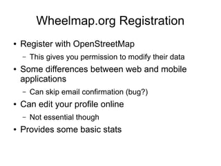 Wheelmap.org Registration
● Register with OpenStreetMap
– This gives you permission to modify their data
● Some differences between web and mobile
applications
– Can skip email confirmation (bug?)
● Can edit your profile online
– Not essential though
● Provides some basic stats
 