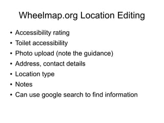 Wheelmap.org Location Editing
● Accessibility rating
● Toilet accessibility
● Photo upload (note the guidance)
● Address, contact details
● Location type
● Notes
● Can use google search to find information
 