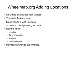 Wheelmap.org Adding Locations
● OSM has less places than Google
● This will affect our stats!
● Much easier in web interface
– Leads you through adding a location
● Need to know:
– Location
– Type of location
– Address
– Contact details
● May take a while to synchronise
 