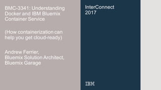 InterConnect
2017
BMC-3341: Understanding
Docker and IBM Bluemix
Container Service
Andrew Ferrier,
Bluemix Solution Architect,
Bluemix Garage
(How containerization can
help you get cloud-ready)
 
