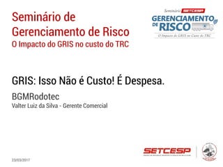 Seminário de
Gerenciamento de Risco
O Impacto do GRIS no custo do TRC
GRIS: Isso Não é Custo! É Despesa.
BGMRodotec
Valter Luiz da Silva - Gerente Comercial
23/03/2017
 