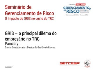 Seminário de
Gerenciamento de Risco
O Impacto do GRIS no custo do TRC
GRIS – o principal dilema do
empresário no TRC
Pamcary
Darcio Centoducato - Diretor de Gestão de Riscos
23/03/2017
 