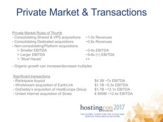 THE GLOBAL EVENT FOR THE CLOUD AND
SERVICE PROVIDER ECOSYSTEM
Private Market & Transactions
Private Market Rules of Thumb
- Consolidating Shared & VPS acquisitions ~1.0x Revenues
- Consolidating Dedicated acquisitions ~0.8x Revenues
- Non-consolidating/Platform acquisitions
> Smaller EBITDA ~2-4x EBITDA
> Larger EBITDA ~5-8x (+) EBITDA
> “Must Haves” ++
- Organic growth can increase/decrease multiples
Significant transactions
- Rackspace buyout $4.3B ~7x EBITDA
- Windstream acquisition of EarthLink $1.1B ~5.3x EBITDA
- GoDaddy’s acquisition of HostEurope Group $1.7B ~12.1x EBITDA
- United Internet acquisition of Strato € 600M ~12.4x EBITDA
 