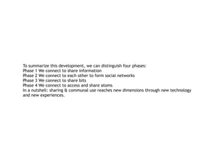 To summarize this development, we can distinguish four phases: 
Phase 1 We connect to share information  
Phase 2 We connect to each other to form social networks 
Phase 3 We connect to share bits 
Phase 4 We connect to access and share atoms 
In a nutshell: sharing & communal use reaches new dimensions through new technology
and new experiences.
 