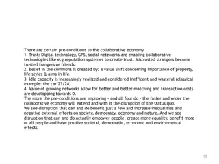 15
There are certain pre-conditions to the collaborative economy.  
1. Trust: Digital technology, GPS, social netzwerks are enabling collaborative
technologies like e.g reputation systemes to create trust. Mistrusted strangers become
trusted frangers or friends. 
2. Belief in the commons is created by: a value shift concerning importance of property,
life styles & aims in life. 
3. Idle capacity is increasingly realized and considered inefficent and wasteful (classical
example: the car 23/24) 
4. Value of growing networks allow for better and better matching and transaction costs
are developping towards 0. 
The more the pre-conditions are improving - and all four do - the faster and wider the
collaborative economy will extend and with it the disruption of the status quo.
We see disruption that can and do benefit just a few and increase inequalities and
negative external effects on society, democracy, economy and nature. And we see
disruption that can and do actually empower people, create more equality, benefit more
or all people and have positive societal, democratic, economic and environmental
effects.
 