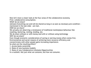 Now let‘s have a closer look at the four areas of the collaborative economy.
First: collaborative consumption. 
WHAT do we share? 
(Almost) Everything can and will be shared as long or as soon as necessary pre-condition -
mentioned in the last slide - are met.  
HOW do we share? 
We actually are observing a renaissance of traditional marketplace behaviour like
reselling, bartering, renting, lending, etc.  
We do share without or with money and with or without using technology 
WHY do we share? 
Even though economic considerations of saving or earning money often comes first.
Environmental and social reasons of achieving more recource efficiency and
connectivness with other people gains increasing importance. 
So what are the resulting effect?  
1. Access beats ownership 
2. Raise of new business modells 
3. Raise of new Collaborative Lifestyles/Opportunities  
In a nutshell: Not just what we consume, but how we consume.
 