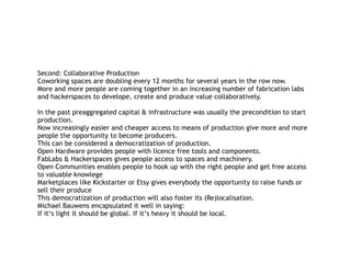 Second: Collaborative Production 
Coworking spaces are doubling every 12 months for several years in the row now.  
More and more people are coming together in an increasing number of fabrication labs
and hackerspaces to develope, create and produce value collaboratively.
In the past preaggregated capital & infrastructure was usually the precondition to start
production. 
Now increasingly easier and cheaper access to means of production give more and more
people the opportunity to become producers.  
This can be considered a democratization of production. 
Open Hardware provides people with licence free tools and components.  
FabLabs & Hackerspaces gives people access to spaces and machinery. 
Open Communities enables people to hook up with the right people and get free access
to valuable knowlege 
Marketplaces like Kickstarter or Etsy gives everybody the opportunity to raise funds or
sell their produce 
This democratization of production will also foster its (Re)localisation. 
Michael Bauwens encapsulated it well in saying:  
If it‘s light it should be global. If it‘s heavy it should be local.
 