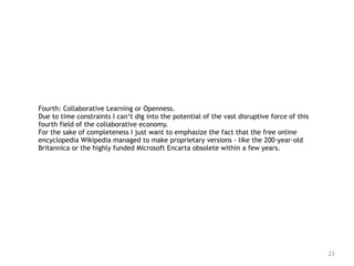 23
Fourth: Collaborative Learning or Openness.
Due to time constraints I can‘t dig into the potential of the vast disruptive force of this
fourth field of the collaborative economy.   
For the sake of completeness I just want to emphasize the fact that the free online
encyclopedia Wikipedia managed to make proprietary versions - like the 200-year-old
Britannica or the highly funded Microsoft Encarta obsolete within a few years.
 