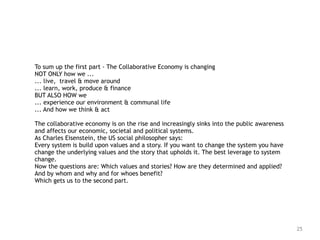 25
To sum up the first part - The Collaborative Economy is changing 
NOT ONLY how we ... 
... live, travel & move around 
... learn, work, produce & finance  
BUT ALSO HOW we  
... experience our environment & communal life 
... And how we think & act 
The collaborative economy is on the rise and increasingly sinks into the public awareness
and affects our economic, societal and political systems.   
As Charles Eisenstein, the US social philosopher says:  
Every system is build upon values and a story. If you want to change the system you have
change the underlying values and the story that upholds it. The best leverage to system
change.
Now the questions are: Which values and stories? How are they determined and applied?
And by whom and why and for whoes benefit?
Which gets us to the second part.
 