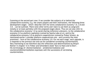 Comming ot the second part now: If we consider the subjects of or behind the
collaborative economy, e.g. the (main) players and their motivations, the following three
development stages - which I describe with the terms collaborative economy 1.0, 2.0 and
3.0. - can be outlined. There exist other terms and I dare to use them as congruent
(totally or at least partially) with the proposed stages above. Thus we can also refer to
the collaborative economy 1.0 as social sharing (reference unknown), to the collaborative
economy 2.0 as platform capitalism (coined by Sascha Lobo et al.) and to the
collaborative economy 3.0 as platform cooperativism (coined by Trebor Scholz). As
mentioned earlier I consider platform cooperativism one - and currently the most
prominent - form of the collaborative economy 3.0. For me each stage, each upgrade, is
a responds to the previous one and can be considered correlating countermotions.
Very interesting to me therefore also the reflections and determinations by Dmytri
Kleiner in chapter 12 in Trebor and Schneiders's book "Ours to Hack and to Own".
His terminology of: disintermediation - antidisintermediation and
counterantidisintermediation expresses well the successions of correlating
countermotions.
 