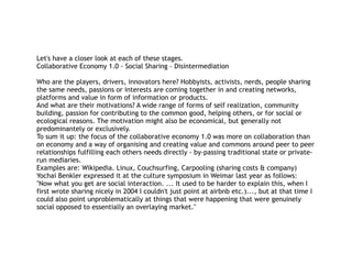 Let's have a closer look at each of these stages.
Collaborative Economy 1.0 - Social Sharing - Disintermediation
Who are the players, drivers, innovators here? Hobbyists, activists, nerds, people sharing
the same needs, passions or interests are coming together in and creating networks,
platforms and value in form of information or products.
And what are their motivations? A wide range of forms of self realization, community
building, passion for contributing to the common good, helping others, or for social or
ecological reasons. The motivation might also be economical, but generally not
predominantely or exclusively.
To sum it up: the focus of the collaborative economy 1.0 was more on collaboration than
on economy and a way of organising and creating value and commons around peer to peer
relationships fulfilling each others needs directly - by-passing traditional state or private-
run mediaries.
Examples are: Wikipedia. Linux, Couchsurfing, Carpooling (sharing costs & company)
Yochai Benkler expressed it at the culture symposium in Weimar last year as follows:
"Now what you get are social interaction. ... It used to be harder to explain this, when I
first wrote sharing nicely in 2004 I couldn't just point at airbnb etc.)..., but at that time I
could also point unproblematically at things that were happening that were genuinely
social opposed to essentially an overlaying market."
 