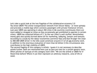 Let's take a quick look at the two flagships of the collaborative economy 2.0
You know UBER? The online transportation network from Silicon Valley - or more spimply
and precisely a mobile App which connects passengers with private freelancer drivers.
Last year UBER was operating in about 450 cities in 66 countries (continously there are
more added or dropped at times as they occasionally get prohibited to operate in certain
cities). UBER has collected billions of $. So the war chest is well stuffed. Nevertheless
money gets also quickly burned above all for marketing, lobbying, lawyers and lawsuits.
According to a study by the labour economists Lawrence Katz and Alan Krueger the close
to 400.000 UBER driver in the USA could constitute around 2/3 of all gig economy work.
In addition to the enormous evaluation of more than 62 billion $ this circumstance also
contributes to the high visibility of UBER.
The second flagship of this category is airbnb. I guess it is not necessary to describe
airbnb further. Both are mentioned here just as pars pro toto for a certain generic term.
Often pitches of startups of this category start with: "We are the airbnb or UBER for X"
Heard that before? Where X can then represent an arbitrary industrie, area of life or
need.
 
