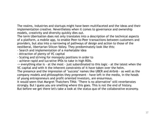 37
The realms, industries and startups might have been multifaceted and the ideas and their
implementation creative. Nevertheless when it comes to governance and ownership
models, creativity and diversity quickly dies out.
The term Uberisation does not only translates into a description of the technical aspects
of a platform, a mobile app, to enable Peer-to-Peer transactions between customers and
providers, but also into a narrowing of pathways of design and action to those of the
neoliberal, libertarian Silicon Valley. They predominately look like this:
- Search and implementation of a marketable idea
- Attraction of plenty of VC capital
- Scaling and striving for monopoly positions in order to
- achieve rapid and lucrative IPOs to take in high ROIs.
-> everything else is - at the most - just subordinated to this logic - at the latest when the
VC capital and with it the inherent constraints of it have taken over the helm.
The presence and the impression of "success" names like UBER and Airbnb - as well as the
company models and philosophies they prepresent - have left in the media, in the heads
of young entrepreneurs and profit oriented investors, are enourmous.
It would seem that Margret Thatchers TINA: "There is no alternative" still reverberates
strongly. But I guess you are smelling where this goes. This is not the end of history.
But before we get there let's take a look at the status quo of the collaborative economy.
 