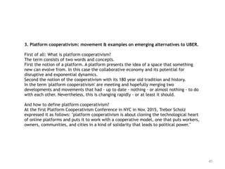 41
3. Platform cooperativism: movement & examples on emerging alternatives to UBER.
First of all: What is platform cooperativism?
The term consists of two words and concepts.
First the notion of a platform. A platform presents the idea of a space that something
new can evolve from. In this case the collaborative economy and its potential for
disruptive and exponential dynamics.
Second the notion of the cooperativism with its 180 year old tradition and history.
In the term 'platform cooperativism' are meeting and hopefully merging two
developments and movements that had - up to date - nothing - or almost nothing - to do
with each other. Nevertheless, this is changing rapidly - or at least it should.
And how to define platform cooperativism?
At the first Platform Cooperativism Conference in NYC in Nov. 2015, Trebor Scholz
expressed it as follows: "platform cooperativism is about cloning the technological heart
of online platforms and puts it to work with a cooperative model, one that puts workers,
owners, communities, and cities in a kind of solidarity that leads to political power."
 