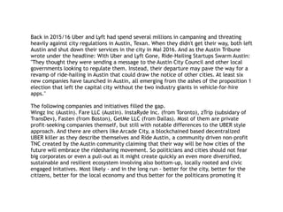 Back in 2015/16 Uber and Lyft had spend several millions in campaning and threating
heavily against city regulations in Austin, Texan. When they didn't get their way, both left
Austin and shut down their services in the city in Mai 2016. And as the Austin Tribune
wrote under the headline: With Uber and Lyft Gone, Ride-Hailing Startups Swarm Austin:
"They thought they were sending a message to the Austin City Council and other local
governments looking to regulate them. Instead, their departure may pave the way for a
revamp of ride-hailing in Austin that could draw the notice of other cities. At least six
new companies have launched in Austin, all emerging from the ashes of the proposition 1
election that left the capital city without the two industry giants in vehicle-for-hire
apps."
The following companies and initiatives filled the gap.
Wingz Inc (Austin). Fare LLC (Austin). InstaRyde Inc. (from Toronto), zTrip (subsidary of
TransDev), Fasten (from Boston), GetMe LLC (from Dallas). Most of them are private
profit-seeking companies themself, but still with notable differences to the UBER style
approach. And there are others like Arcade City, a blockchained based decentralized
UBER killer as they describe themselves and Ride Austin, a community driven non-profit
TNC created by the Austin community claiming that their way will be how cities of the
future will embrace the ridesharing movement. So politicians and cities should not fear
big corporates or even a pull-out as it might create quickly an even more diversified,
sustainable and resilient ecosystem involving also bottom-up, locally rooted and civic
engaged initatives. Most likely - and in the long run - better for the city, better for the
citizens, better for the local economy and thus better for the politicans promoting it
 