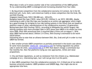 What does it tells us? It shows another side of the vulnerabilities of the UBER goliath.
To my understanding UBER is endangered and increasing attacked from four sides:
1. By big private competitors from the collaborative eocnomy 2.0 context, be it the US-
American Lyft, Curb, Gett, Latin American Cabify or Asian competitors like the Grab, Ola
and Didi Chuxing.
Singapore based Grab (*2012 350.000 cars - 2016-07),
Bangaloe based Ola Caps (*2010, value 2015-09: 5 Billion $, car 2015: 200.000). Maybe
interesting to add is that Ola Caps was founded as an online cab aggregator which might
be a good strategy for bringing to live ride-hailing systems in the future that are based on
platform coops or other representatives of the collaborative economy 3.0 generation.
Bejing base giant Didi Chuxing (*2012), according to Wikipedia the world's largest ride-
sharing company with more provided rides in 2015 alone than UBER in his whole live-time
since 2009. After DiDi announced that it acquired Uber's China unit on August 1, 2016
after UBER had burned about 2 Billion $ in China, Didi Chuxing is estimated to be worth
US$35 billion.
Interesting also to note that an alliance between Didi, Ola, Grab and Lyft in order to rival
UBER has formed.
2. New smaller private UBER competitors as partially presented in the Austin case above.
Or some more examples: shofor.net www.goarro.com for hailing regulated city yellow
cabs in some US cities. www.betterride.io in NYC that doesn't charge a commission but
flat monthly fee. New flat platforms trying out new approaches, niches and value
propositions.
3. City and State regulations, as well as resistance from the citizens (e.g. #deleteuber
campaign et al.). Interesting topic, but I will not go into it at this point.
4. New UBER competitors from the collaborative economy 3.0. (I titled one of my talks to
business university students: UBER predators and UNDER dogs, that might also be an
appropriate title here.
 