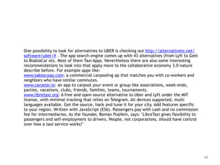 49
One possibility to look for alternatives to UBER is checking out http://alternativeto.net/
software/uber/# . The app search engine comes up with 43 alternatives (from Lyft to Gett
to BlablaCar etc. Most of them Taxi Apps. Nevertheless there are also some interesting
recommendations to look into that apply more to the collaborative economy 3.0 nature
describe before. For example apps like:
www.takescoop.com: a commercial carpooling ap that matches you with co-workers and
neighbors who have similar commutes.
www.caroster.io: an app to carpool your event or group like associations, week-ends,
parties, vacations, clubs, friends, families, teams, tournaments.
www.libretaxi.org: A free and open-source alternative to Uber and Lyft under the MIT
license, with minimal tracking that relies on Telegram. All devices supported, multi
languages available. Get the source, hack and tune it for your city. Add features specific
to your region. Written with JavaScript (ES6). Passengers pay with cash and no commission
fee for intermediaries. As the founder, Roman Pushkin, says: "LibreTaxi gives flexibility to
passengers and self-employment to drivers. People, not corporations, should have control
over how a taxi service works!"
 