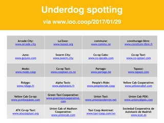 Arcade City:
www.arcade.city
La'Zooz:
www.lazooz.org
commune:
www.commu.ne
covoiturage-libre:
www.covoiture-libre.fr
Juno:
www.gojuno.com
Swarm City:
www.swarm.city
Co-op Cabs:
www.co-opcabs.com
Co-op Taxi:
www.co-optaxi.com
Modo:
www.modo.coop
Co-op Taxi:
www.cooptaxi.co.nz
Partago:
www.partago.be
Tapazz:
www.tapazz.com
Ridygo:
www.ridygo.fr
Alpha Taxis:
www.alphataxis.fr
People's Ride:
www.peoplesride.coop
Yellow Cab Cooperative:
www.yellowcabsf.com
Yellow Cab Co-op:
www.ycmilwaukee.com
Green Taxi Cooperative:
www.greentaxicooperative.
com
Union Taxi:
www.uniontaxidenver.net
Union Cab PDX:
www.unioncabpdx.com
ATX Co-op Taxi:
www.atxcooptaxi.org
Union Cab of Madison
Cooperative:
www.unioncab.com
Taxi Coop Montreal:
www.taxi-coop.com/en
Sociedad Cooperativa de
Autotaxis de Madrid:
www.scat.es
Underdog spotting
via www.ioo.coop/2017/01/29
 