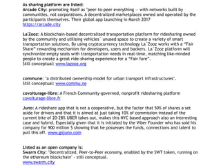 As sharing platform are listed:
Arcade City: promoting itself as "peer-to-peer everything — with networks built by
communities, not corporations. A decentralized marketplaces owned and operated by the
participants themselves. Their global app launching in March 2017
https://arcade.city
La'Zooz: A blockchain-based decentralized transportation platform for ridesharing owned
by the community and utilising vehicles` unused space to create a variety of smart
transportation solutions. By using cryptocurrency technology La`Zooz works with a “Fair
Share” rewarding mechanism for developers, users and backers. La`Zooz platform will
synchronize empty seats with transportation needs in real-time, matching like-minded
people to create a great ride-sharing experience for a “Fair fare”.
Still conceptual: www.lazooz.org
commune: "a distributed ownership model for urban transport infrastructures".
Still conceptual: www.commu.ne
covoiturage-libre: A French Community-governed, nonprofit ridesharing platform
covoiturage-libre.fr
Juno: A rideshare app that is not a cooperative, but the factor that 50% of shares a set
aside for drivers and that it is aimed at just taking 10% of commission instead of the
current bite of 20-28% UBER takes out, makes this NYC based approach also an interesting
case and hybrid. Especially given that it is initiated by the Viber Founder who has sold his
company for 900 million $ showing that he possesses the funds, connections and talent to
pull this off. www.gojuno.com
Listed as an open company is:
Swarm City: "Decentralized, Peer-to-Peer economy, enabled by the SWT token, running on
the ethereum blockchain" - still conceptual.
www.swarm.city
 