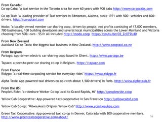 54
From Canada:
Co-op Cabs: "a taxi service in the Toronto area for over 60 years with 900 cabs http://www.co-opcabs.com
Co-op Taxi: "a leading provider of Taxi services in Edmonton, Alberta, since 1971 with 500+ vehicles and 800+
drivers. http://co-optaxi.com
Modo: "a locally owned member car sharing coop, driven by people, not profits consisting of 17.000 members,
700 businesses, 100 building developers and several local municipalities across the Lower Mainland and Victoria
choosing from 500+ cars - 5$/h all included.http://modo.coop https://youtu.be/C0_ZcXT9U40
From New Zealand
Auckland Co-op Taxis: the biggest taxi business in New Zealand. http://www.cooptaxi.co.nz
From Belgium
Partago: App-driven electric car-sharing coop based in Ghent. http://www.partago.be
Tapazz: a peer-to-peer car sharing co-op in Belgium. https://tapazz.com
From France
Ridygo: "a real-time carpooling service for everyday rides" https://www.ridygo.fr
Alpha Taxis: App-powered taxi drivers co-op (with about 1,500 drivers) in Paris. http://www.alphataxis.fr
From the US:
People's Ride: "a rideshare Worker Co-op local to Grand Rapids, MI" http://peoplesride.coop
Yellow Cab Cooperative: App-powered taxi cooperative in San Francisco http://yellowcabsf.com
Yellow Cab Co-op: "Milwaukee's Original Yellow Cab" http://www.ycmilwaukee.com
Green Taxi Cooperative: App-powered taxi co-op in Denver, Colorado with 800 cooperative members.
http://www.greentaxicooperative.com/about/
 