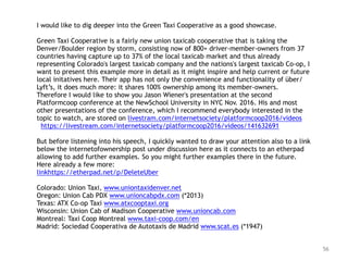 56
I would like to dig deeper into the Green Taxi Cooperative as a good showcase.
Green Taxi Cooperative is a fairly new union taxicab cooperative that is taking the
Denver/Boulder region by storm, consisting now of 800+ driver-member-owners from 37
countries having capture up to 37% of the local taxicab market and thus already
representing Colorado's largest taxicab company and the nations's largest taxicab Co-op, I
want to present this example more in detail as it might inspire and help current or future
local initatives here. Their app has not only the convenience and functionality of über/
Lyft’s, it does much more: it shares 100% ownership among its member-owners.
Therefore I would like to show you Jason Wiener's presentation at the second
Platformcoop conference at the NewSchool University in NYC Nov. 2016. His and most
other presentations of the conference, which I recommend everybody interested in the
topic to watch, are stored on livestram.com/internetsociety/platformcoop2016/videos
https://livestream.com/internetsociety/platformcoop2016/videos/141632691
But before listening into his speech, I quickly wanted to draw your attention also to a link
below the internetofownership post under discussion here as it connects to an etherpad
allowing to add further examples. So you might further examples there in the future.
Here already a few more:
linkhttps://etherpad.net/p/DeleteUber
Colorado: Union Taxi, www.uniontaxidenver.net
Oregon: Union Cab PDX www.unioncabpdx.com (*2013)
Texas: ATX Co-op Taxi www.atxcooptaxi.org
Wisconsin: Union Cab of Madison Cooperative www.unioncab.com
Montreal: Taxi Coop Montreal www.taxi-coop.com/en
Madrid: Sociedad Cooperativa de Autotaxis de Madrid www.scat.es (*1947)
 