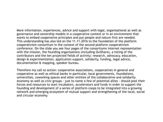 More information, experiences, advice and support with legal, organisational as well as
governance and ownership models in a cooperative context or in an environment that
wants to embed cooperative principles and put people and nature first are needed.
This understanding has also led on the 11.11.2016 to the foundation of the platform
cooperativism consortium in the context of the second platform cooperativism
conference. On the slide you see four pages of the consortiums internet representation
with the mission, the founding organisations (including OuiShare), a listing of the
contributors and the ten projected fields of activity: research, advocacy, education,
design & experimentation, application support, solidarity, funding, legal advice,
documentation & mapping, speaker bureau.
Therefore my call to action: cooperative associations, cooperatives in general and
cooperative as well as ethical banks in particular, local governments, foundations,
universities, coworking spaces and other entities of the collaborative and solidarity
economy as well as civic groups - just to name a few of potential allies - should pool their
forces and resources to start incubators, accelerators and funds in order to support the
founding and development of a series of platform coops to be integrated into a growing
network and emerging ecosystem of mutual support and strengthening of the local, social
and circular economy.
 