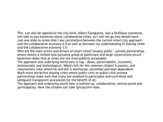 This can also be applied to the city level. Albert Canigueral, also a OuiShare connector,
will talk to you tomorrow about collaborative cities, so I will not go into details here.
Just one slide to stress that I see correlations between the current smart city approach
and the collaborative economy 2.0 as well as between my understanding of sharing cities
and the collaborative economy 3.0.
Who are the main actors and drivers of smart cities? Usually public - private partnerships
where mostly a limited and exclusive group of politicians and large corporations struck
backroom deals that at times are not even publicly accessable.
The approach and underlying world view is top - down, parternalistic, economic,
technocratic and technological. What's left for the common citizen? A passive, and
cosumeristic rolle where he and she is monitored, surveilled and kept dependent.
Much more attractive sharing cities where public-civic or public-civic-private
partnerships make sure that many are enabled to participate and contribute and
safeguard transparent procedures for the benefit of all.
The approach and underlying world view is bottom-up, collaborative, techno-social and
participatory. Here the citizens can take (pro)active roles.
 