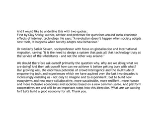 And I would like to underline this with two quotes:
First by Clay Shirky, author, advisor and professor for questions around socio-economic
effects of internet technology. He says: "A revolution doesn't happen when society adopts
new tools, it happens when society adopts new behaviour."
Or similarly Saskia Sassen, socioprofessor with focus on globalisation and international
migration, saying: "It is the need to design a system that puts all that technology truly at
the service of the inhabitants - and not the other way around."
We should therefore ask ourself primarily the question why. Why are we doing what we
are doing? And then ask ourself how can we achieve it before getting busy with what?
Our growing will, the enormous potential of crowd intelligence and the multitude of
empowering tools and experiences which we have aquired over the last two decades is
increasingly enabling us - not only to imagine and to experiment, but to build new
ecosystems and new more collaborative, more sustainable, more resilient, more human
and more inclusive economies and societies based on a new common sense. And platform
cooperatives are and will be an important stept into this direction. What are we waiting
for? Let's build a good economy for all. Thank you.
 
