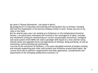 66
My name is Thomas Dönnebrink. I am based in Berlin.  
My background is in education and teaching and having been the co-initiator, founding
CEO and first headmaster of the German Embassy School in Izmir, Turkey was one of my
roles in this field. 
But for several years now I am working as a Freelancer on the Collaborative Economy/
Society. I am particularly interested and involved in the convergence of ideas, concepts
and movements aiming at transforming our current unsustainable economical, ecological
and social system which IMHO will need a paradigm shift based on a new common sense,
altered values and upgraded forms and approaches of thinking, doing and being, as well as
connecting, communicating and commoning.  
I am one of the connectors of OuiShare, a five years old global network of people creating
and mutually supporting each other with projects and initiatives around these topics. My
current focus lies on platform cooperativism and other approaches, considerations and
experiments of the emerging collaborative economy 3.0
 