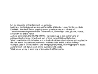 Let me elaborate on his statement for a minute. 
Looking at the first decade we see platforms like Wikipedia, Linux, Wordpress, flickr,
Facebook, Youtube &Twitter popping up and growing strong and influencial. 
They allow extending communities to share music, knowledge, code, picture, videos,
news with the entire world.  
A whole generation, the DIGITAL NATIVES, have grown up in this online world of
collaboration & sharing. It is almost part of their natural DNA and behaviour. 
What‘s next is that this behaviour and attitude of collaboration & sharing gets applied to
the real world. Thousands of platforms - like blabla car, airbnb or food sharing -
examples used in the illustration - are emerging everywhere, enabling people to access
and share not just digital goods online but real world assets.  
What we are seeing is a merging of the online & offline world.
 